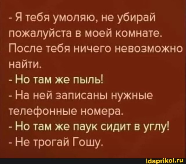 - Я тебя умоляю, не убирай пожалуйста в моей комнате.
После тебя ничего невозможно найти.
- Но там же пыль!
- На ней записаны нужные телефонные номера.
- Но там же паук сидит в углу!
- Не трогай Гошу.