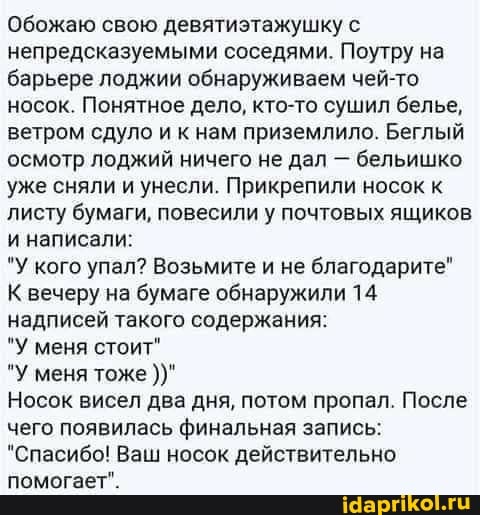 Обожаю свою девятиэтажушку с непредсказуемыми соседями. Поутру на барьере лоджии обнаруживаем чей-то носок. Понятное дело, кто-то сушил белье, ветром сдуло и к нам приземлило. Беглый осмотр лоджий ничего не дал - бельишко уже сняли и унесли. Прикрепили носок к листу бумаги, повесили у почтовых ящиков и написали:
'У кого упал? Возьмите и не благодарите"
К вечеру на бумаге обнаружили 14 надписей такого содержания:
*У меня стоит"
"У меня тоже
Носок висел два дня, потом пропал. После чего появилась финальная запись:
"Спасибо! Ваш носок действительно помогает".