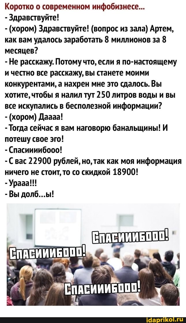 Коротко о современном инфобизнесе...
- Здравствуйте!
(хором) Здравствуйте! (вопрос из зала) Артем, как вам удалось заработать 8 миллионов за 8 месяцев?
-Не расскажу. Потому что, если я по-настоящему ичестно все расскажу, вы станете моими конкурентами, а нахрен мне это сдалось.Вы хотите, чтобы я налил тут 250 литров воды и вы все искупались в бесполезной информации?
- (хором) Дааза!
- Тогда сейчас я вам наговорю банальщины! И потешу свое эго!
- Спасиииибооо!
С вас 22900 рублей, но, так как моя информация ничего не стоит, то со скидкой 18900!
- Урааа!!!
-Вы долб...ы!