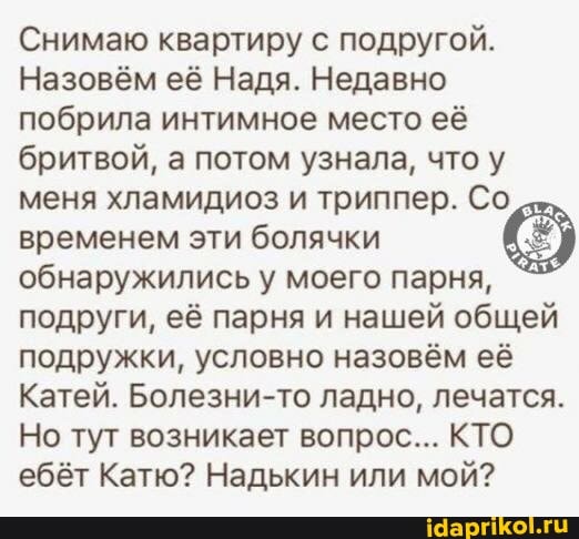 Снимаю квартиру с подругой.
Назовём её Надя. Недавно побрила интимное место её бритвой, а потом узнала, что у меня хламидиоз и триппер. Со временем эти болячки обнаружились у моего парня, подруги, её парня и нашей общей подружки, условно назовём её
Катей. Болезни-то ладно, лечатся.
Но тут возникает вопрос... КТО ебёт Катю? Надькин или мой?