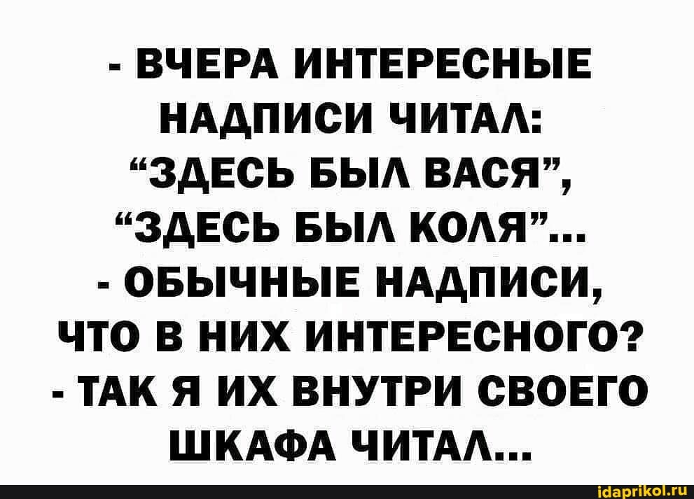 - ВЧЕРА ИНТЕРЕСНЫЕ НАДПИСИ ЧИТАЛ:
"ЗДЕСЬ БЫЛ ВАСЯ",
"ЗДЕСЬ БЫЛ КОЛЯ"...
- ОБЫЧНЫЕ НАДПИСИ,
ЧТО В НИХ ИНТЕРЕСНОГО?
- ТАК Я ИХ ВНУТРИ СВОЕГО ШКАФА ЧИТАЛ...