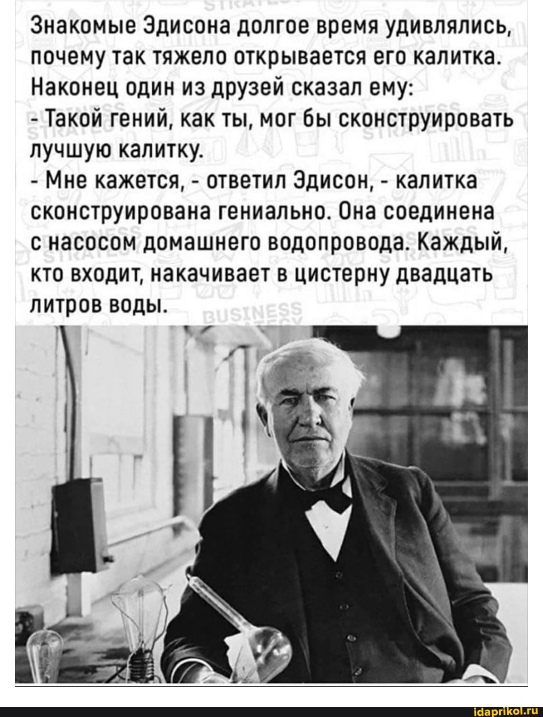 Знакомые Эдисона долгое время удивлялись, почему так тяжело открывается его калитка.
Наконец один из друзей сказал ему:
- Такой гений, как ты, мог бы сконструировать лучшую калитку.
- Мне кажется, - ответил Эдисон, - калитка сконструирована гениально. Она соединена
с насосом домашнего водопровода. Каждый, кто входит, накачивает в цистерну двадцать литров воды.