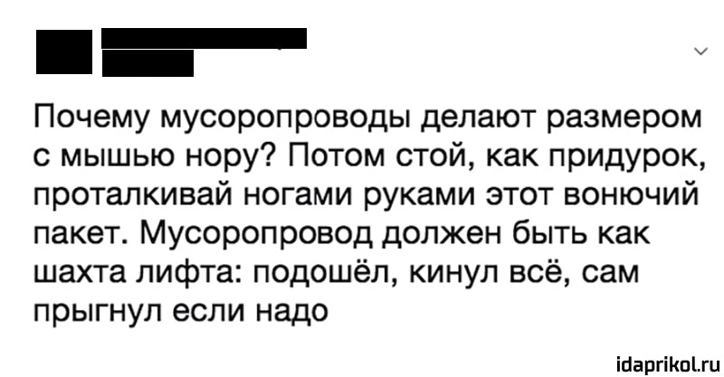 Почему мусоропроводы делают размером
с мышью нору? Потом стой, как придурок,
проталкивай ногами руками этот вонючий
пакет. Мусоропровод должен быть как
шахта лифта: подошёл, кинул всё, сам
прыгнул если надо