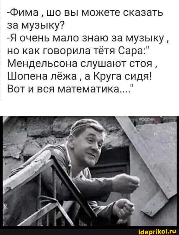 -Фима шо вы можете сказать за музыку?
-Я очень мало знаю за музыку, но как говорила тётя Сара:"
Мендельсона слушают стоя,
Шопена лёжа а Круга сидя!
Вот и вся математика..."
