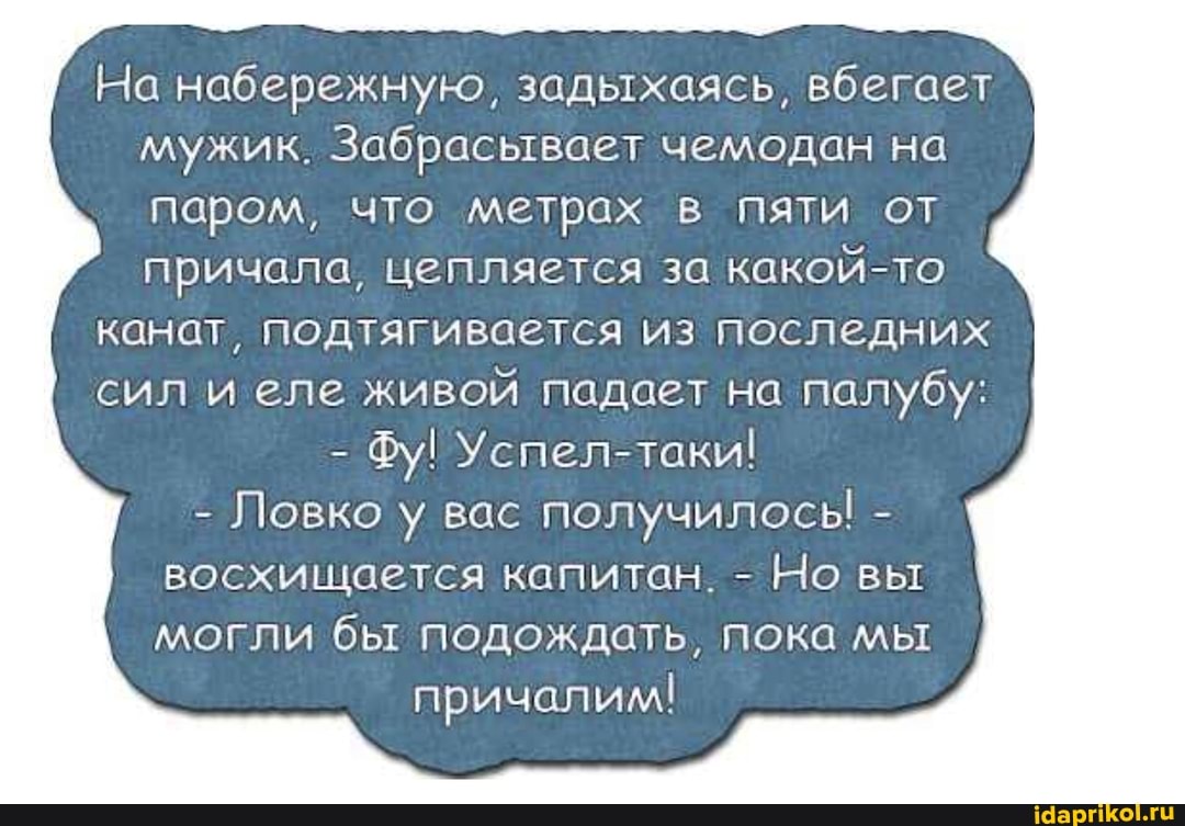 На набережную, задыхаясь, вбегает мужик. Забрасывает чемодан на паром, что метрах в пяти от причала, цепляется за какой-то
канат, подтягивается из последних
сил и еле живой падает на палубу: I
- Фу! Успел-таки!
- Ловко у вас получилосы - восхищается капитан. - Но вы I могли бы подождать, пока мы
причалим!