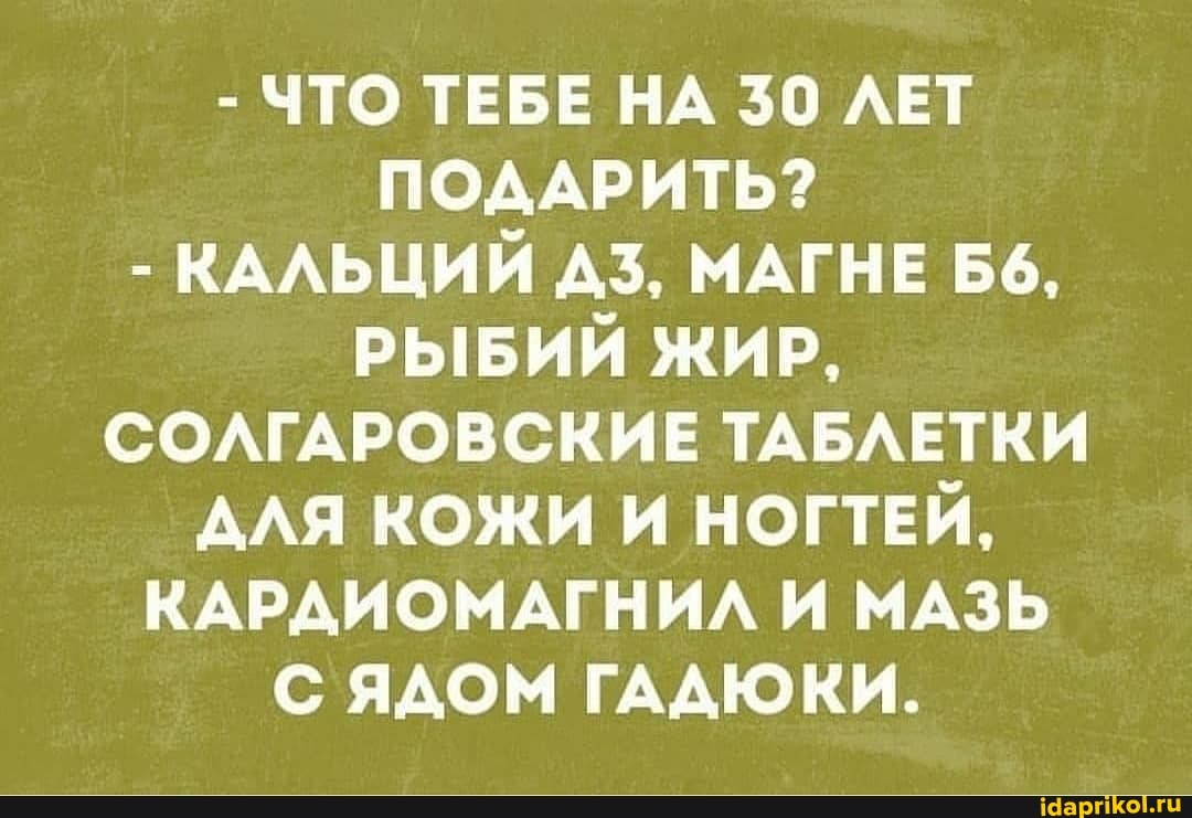 - ЧТО ТЕБЕ НА 30 ЛЕТ ПОДАРИТЬ?
- КАЛЬЦИЙ ДЗ, МАГНЕ РЫБИЙ ЖИР,
СОЛГАРОВСКИЕ ТАБЛЕТКИ АЛЯ КОЖИ И НОГТЕЙ,
КАРДИОМАГНИЛ И МАЗЬ С ЯДОМ ГАДЮКИ.