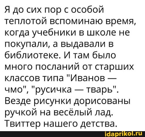 Я до сих пор с особой теплотой вспоминаю время, когда учебники в школе не покупали, а выдавали в библиотеке. И там было много посланий от старших классов типа "Иванов - чмо", "русичка - тварь".
Везде рисунки дорисованы ручкой на весёлый лад.
Твиттер нашего детства.
