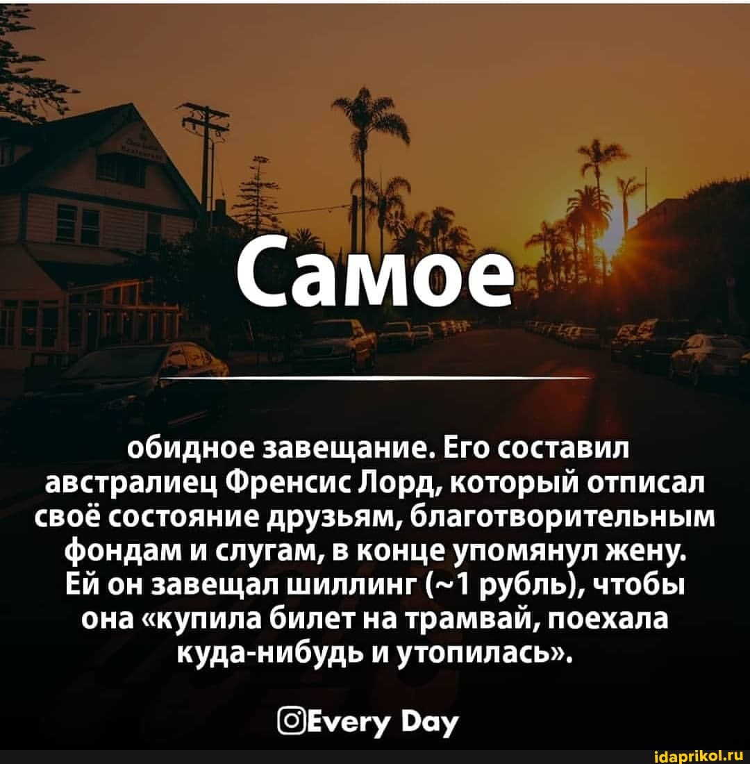 Самое
обидное завещание, Его составил австралиец Френсис Лорд, который отписал своё состояние друзьям, благотворительным фондам и слугам, в конце упомянул жену.
Ей он завещал шиллинг (-1 рубль), чтобы она "купила билет на трамвай, поехала куда-нибудь и утопилась".
()Еуегу Вау