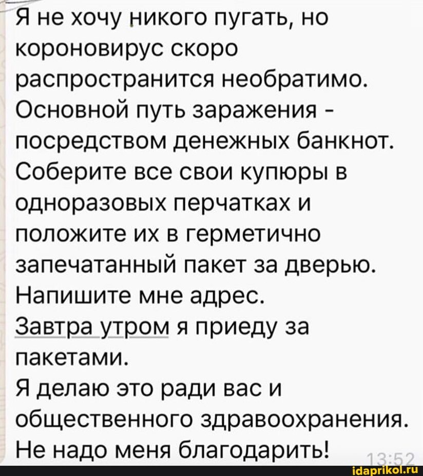 _Я не хочу никого пугать, но
короновирус скоро
распространится необратимо.
Основной путь заражения посредством денежных банкнот.
Соберите все свои купюры в
одноразовых перчатках и
положите их в герметично
запечатанный пакет за дверью.
Напишите мне адрес.
Завтра утром я приеду за
пакетами.
Я делаю это ради вас и
общественного здравоохранения.
Не надо меня благодарить!