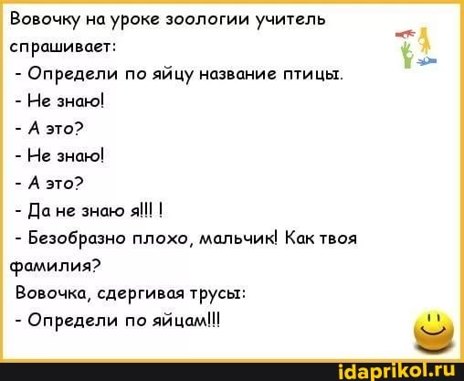 Вовочку на уроке зоологии учитель спрашивает:
- Определи по яйцу название птицы.
- Не знак!
- А это?
- Не знак!
- А это?
- не знаю I
- Безобразно плохо, мальчик! Как твоя фамилия?
Вовочка, сдергивая трусы:
- Определи по яйцам!!!