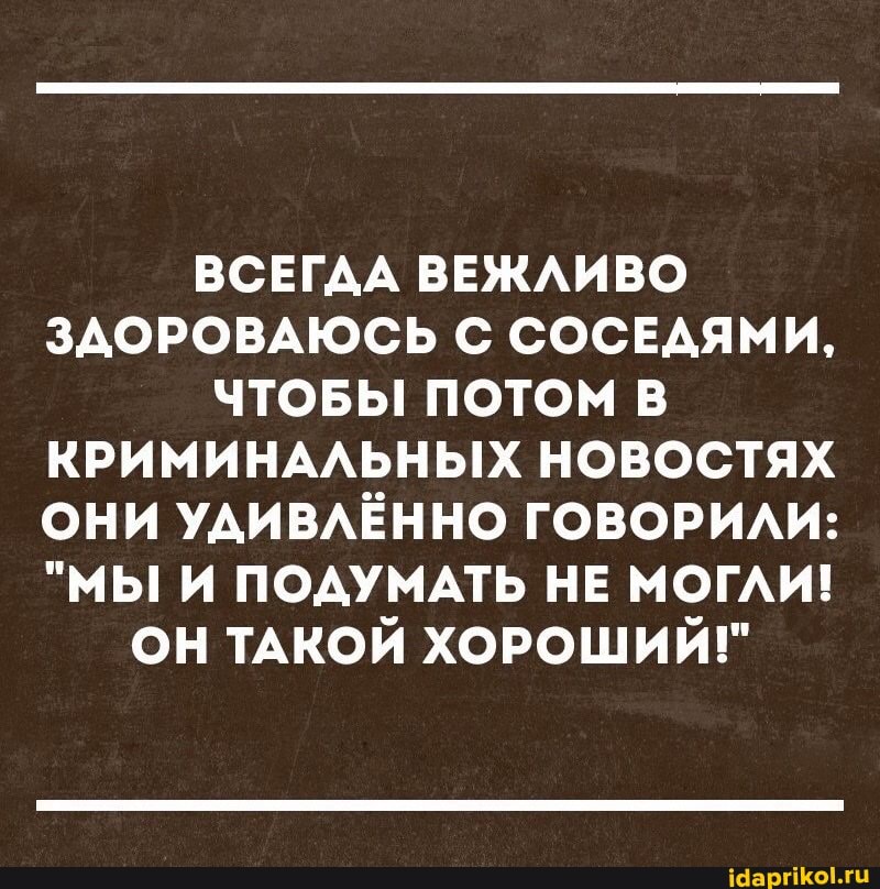 ВСЕГДА ВЕЖЛИВО ЗДОРОВАЮСЬ С СОСЕДЯМИ,
ЧТОБЫ ПОТОМ В КРИМИНАЛЬНЫХ НОВОСТЯХ ОНИ УДИВЛЁННО ГОВОРИЛИ:
"МЫ И ПОДУМАТЬ НЕ МОГЛИ!
ОН ТАКОЙ ХОРОШИЙ!"