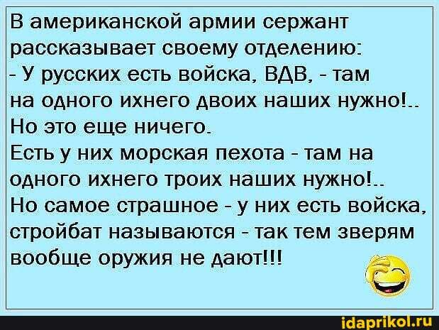 В американской армии сержант рассказывает своему отделению:
- У русских есть войска, ВДВ, -там
на одного ихнего двоих наших нужно!..
Но это еще ничего.
Есть у них морская пехота - там на одного ихнего троих наших нужно!..
Но самое страшное - у них есть войска, стройбат называются - так тем зверям вообще оружия не дают!!!