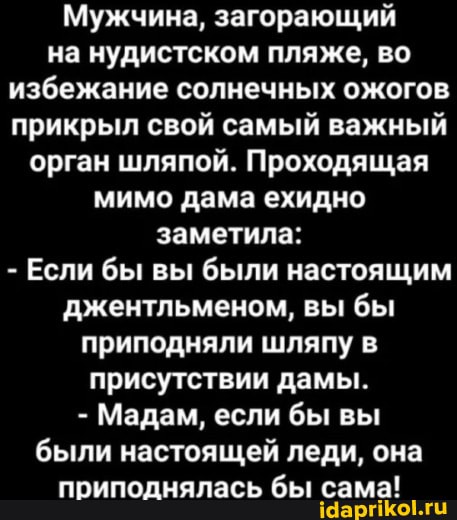 Мужчина, загорающий на нудистском пляже, во избежание солнечных ожогов прикрыл свой самый важный орган шляпой. Проходящая мимо дама ехидно заметила:
- Если бы вы были настоящим джентльменом, вы бы приподняли шляпу в присутствии дамы.
- Мадам, если бы вы были настоящей леди, она приподнялась бы сама!