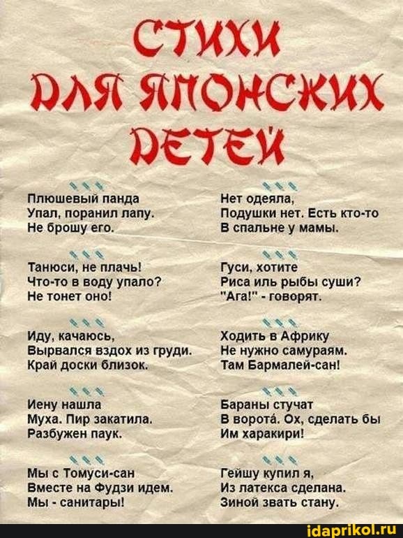 Стихи
ЭЛЯ ЗКОНСКИХ ЭЕТЕХ
Плюшевый панда
Упал, поранил лапу:
Не брошу его.
Танюси, не плачь!
Что-то в воду упало?
Не тонет оно!
Иду, качаюсь,
вырвался вздох из груди.
Край доски близок.
Иену нашла
Муха. Пир закатила.
Разбужен паук.
Мы с Томуси-сан
Вместе на Фудзи идем.
Мы - санитары!
Нет одеяла,
Подушки нет. Есть кто-то.
В спальне у мамы.
Гуси, хотите
Риса иль рыбы суши?
"Ага!" - говорят.
Ходить в Африку
Не нужно самураям.
Там Бармалей-сан!
Бараны стучат
В ворота. Ох, сделать бы
Им харакири!
Гейшу купил я,
Из латекса сделана.
Зиной звать стану.
