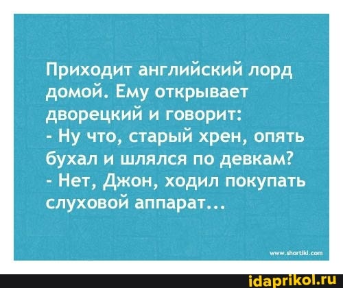 Приходит английский лорд домой. Ему открывает дворецкий и говорит:
- Ну что, старый хрен, опять
бухал и шлялся по девкам?
- Нет, Джон, ходил покупать слуховой аппарат...