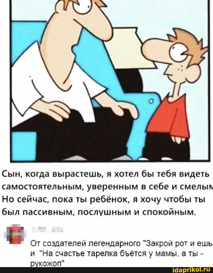 Сын, когда вырастешь, я хотел бы тебя видеть самостоятельным, уверенным в себе и смелым
Но сейчас, пока ты ребёнок, я хочу чтобы ты был пассивным, послушным и спокойным.
От создателей легендарного "Закрой рот и ешь и "На счастье тарелка бётся у мамы, ты -