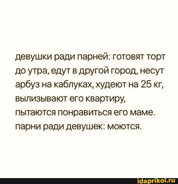 девушки ради парней: готовят торт до утра, едут в другой город, несут арбуз на каблуках, худеют на 25 кг, вылизывают его квартиру, пытаются понравиться его маме.
парни ради девушек: моются.
