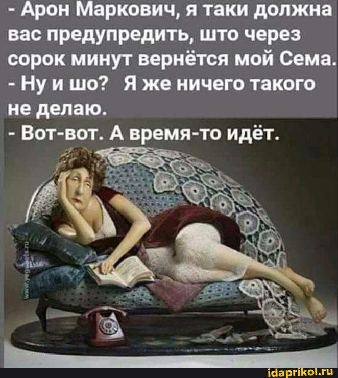 - Арон Маркович, я таки должна вас предупредить, што через сорок минут вернётся мой Сема.
-Нуишо? Я же ничего такого не делаю.
- Вот-вот. А время-то идёт.