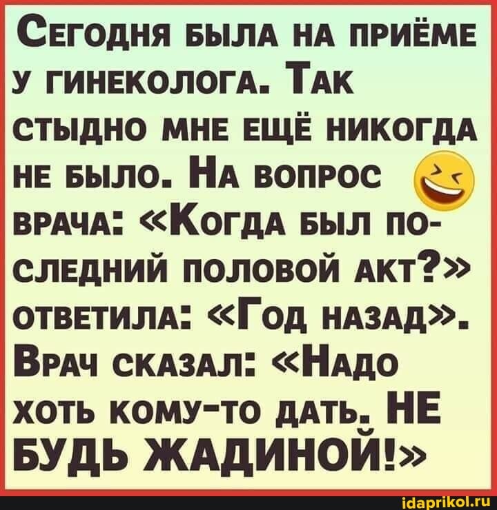 (СЕГОДНЯ БЫЛА НА ПРИЁМЕ У ГИНЕКОЛОГА. ТАК СТЫДНО МНЕ ЕЩЁ НИКОГДА НЕ БЫЛО. НА ВОПРОС ВРАЧА" <КОГДА БЫЛ ПО-
СЛЕДНИЙ ПОЛОВОЙ АКТ?"
ОТВЕТИЛА* "ГОД НАЗАД".
ВРАЧ СКАЗАЛ" "НАДО хоть кому-то ДАТЬ. НЕ БУДЬ ЖАДИНОИ!>