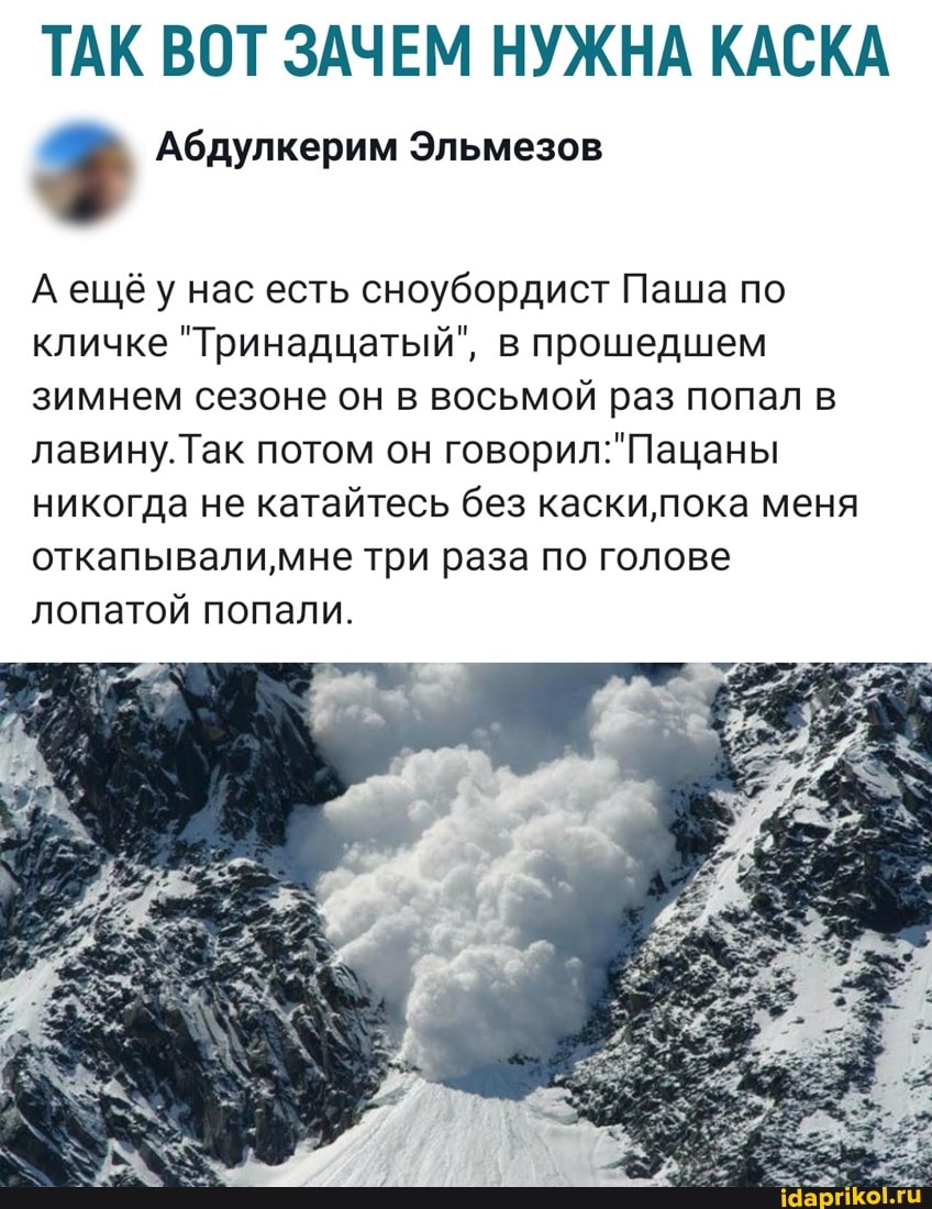 ТАК ВОТ ЗАЧЕМ НУЖНА КАСКА
Аещёу нас есть сноубордист Паша по кличке "Тринадцатый", в прошедшем зимнем сезоне он в восьмой раз попал в лавину. Так потом он
никогда не катайтесь без каскилпока меня
откапывали мне три раза по голове лопатой попали.