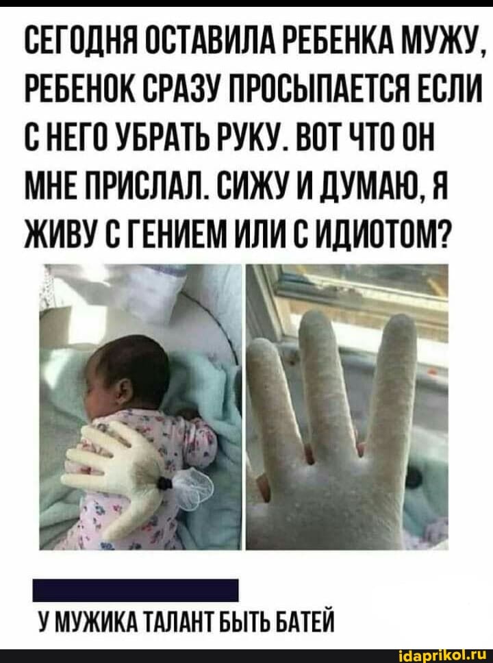 СЕГОДНЯ ОСТАВИЛА РЕБЕНКА МУЖУ,
РЕБЕНОК СРАЗУ ПРОСЫПАЕТСЯ ЕСЛИ С НЕГО УБРАТЬ РУКУ. ВОТ ЧТО ОН МНЕ ПРИСЛАЛ. СИЖУ И ДУМАЮ, Я ЖИВУ С ГЕНИЕМ ИЛИ С ИДИОТОМ?
У МУЖИКА ТАЛАНТ БЫТЬ БАТЕЙ