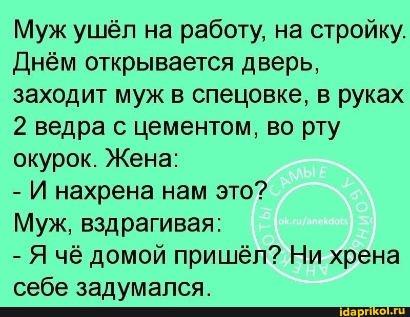 Муж ушёл на работу, на стройку.
Днём открывается дверь, заходит муж в спецовке, в руках
2 ведра с цементом, во рту окурок. Жена:
- И нахрена нам это?
Муж, вздрагивая:
- Я чё домой пришёл? Ни хрена себе задумался.