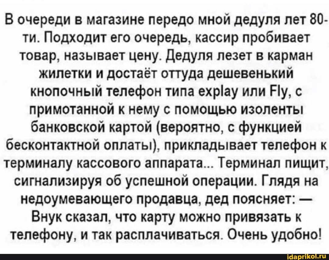 В очереди в магазине передо мной дедуля лет 80- ти. Подходит его очередь, кассир пробивает товар, называет цену. Дедуля лезет в карман
жилетки и достаёт оттуда дешевенький кнопочный телефон типа или Ну, с примотанной к нему с помощью изоленты банковской картой (вероятно, с функцией
бесконтактной оплаты), прикладывает телефон к
терминалу кассового аппарата... Терминал пищит,
сигнализируя об успешной операции. Глядя на недоумевающего продавца, дед поясняет: -
Внук сказал, что карту можно привязать к телефону, и так расплачиваться. Очень удобно!