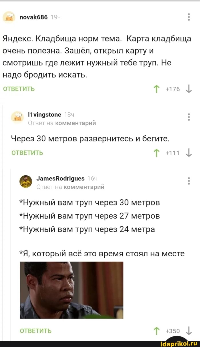 Яндекс. Кладбища норм тема. Карта кладбища очень полезна. Зашёл, открыл карту и смотришь где лежит нужный тебе труп. Не надо бродить искать.
+176
+111
ОТВЕТИТЬ Т
комментарии
Через 30 метров развернитесь и бегите.
ОТВЕТИТЬ Т
УатезВо4идиез
Ответ на комментарий
*Нужный вам труп через 30 метров
*Нужный вам труп через 27 метров
*Нужный вам труп через 24 метра
*Я, который всё это время стоял на месте
ОТВЕТИТЬ Т +350 {