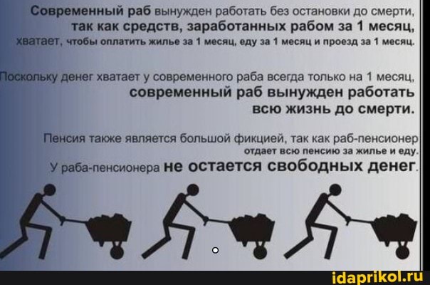 Современный раб вынужден работать без остановки до смерти.
так как средств, заработанных рабом за 1 месяц,
Хватает, чтобы оплатить жилье за 1 месяц, еду за 1 месяц и проезд за 1 месяц.
Поскольку денег хватает у современного раба всегда только на 1 месяц, современный раб вынужден работать всю жизнь до смерти.
Пенсия также является большой фикцией, так как раб-пенсионер отдает всю пенсию за жилье и еду.
У раба-пенсионера Не остается свободных денег
