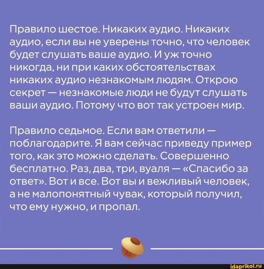Правило шестое. Никаких аудио. Никаких аудио, если вы не уверены точно, что человек будет слушать ваше аудио. И уж точно никогда, ни при каких обстоятельствах никаких аудио незнакомым людям. Открою секрет - незнакомые люди не будут слушать ваши аудио. Потому что воттак устроен мир.
Правило седьмое. Если вам ответили - поблагодарите. Я вам сейчас приведу пример того, как это можно сделать. Совершенно бесплатно. Раз, два, три, вуаля - "Спасибо за ответ". Вот и все. Вот вы и вежливый человек, ане малопонятный чувак, который получил, что ему нужно, и пропал.