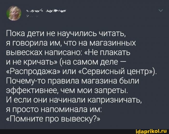 Пока дети не научились читать, я говорила им, что на магазинных вывесках написано: "Не плакать
и не кричать" (на самом деле -
"Распродажа" или "Сервисный центр").
Почему-то правила магазина были эффективнее, чем мои запреты.
И если они начинали капризничать,
я просто напоминала им:
"Помните про вывеску?"