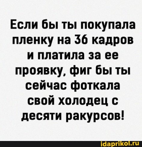 Если бы ты покупала пленку на 36 кадров и платила за ее проявку, фиг бы ты сейчас фоткала свой холодец с десяти ракурсов!