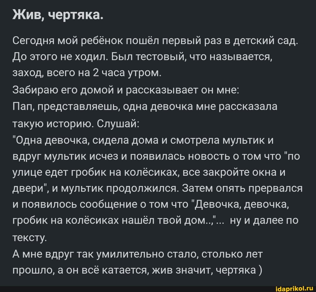 Жив, чертяка.
Сегодня мой ребёнок пошёл первый раз в детский сад.
До этого не ходил. Был тестовый, что называется, заход, всего на 2 часа утром.
Забираю его домой и рассказывает он мне:
Пап, представляешь, одна девочка мне рассказала такую историю. Слушай:
"Одна девочка, сидела дома и смотрела мультик и вдруг мультик исчез и появилась новость о том что "по улице едет гробик на колёсиках, все закройте окна и двери", и мультик продолжился. Затем опять прервался и появилось сообщение о том что "Девочка, девочка, гробик на колёсиках нашёл твой дом..,... ну и далее по тексту.
А мне вдруг так умилительно стало, столько лет прошло, а он всё катается, жив значит, чертяка )