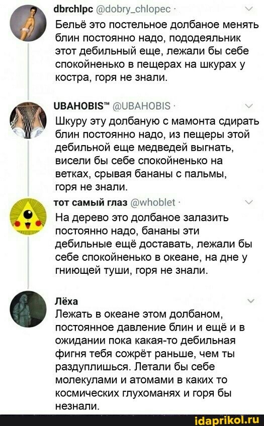 9ЫгсМрс @доБгу_сМорес
Бельё это постельное долбаное менять блин постоянно надо, пододеяльник этот дебильный еще, лежали бы себе спокойненько в пещерах на шкурах у костра, горя не знали.
@ОВАНОВ!$
Шкуру эту долбаную с мамонта сдирать блин постоянно надо, из пещеры этой дебильной еще медведей выгнать, висели бы себе спокойненько на ветках, срывая бананы с пальмы,
горя не знали.
тот самый глаз
На дерево это долбаное залазить постоянно надо, бананы эти дебильные ещё доставать, лежали бы себе спокойненько в океане, на дне у гниющей туши, горя не знали.
Лёха
Лежать в океане этом долбаном, постоянное давление блин ещё ив ожидании пока какая-то дебильная фигня тебя сожрёт раньше, чем ты раздуплишься. Летали бы себе молекулами и атомами в каких то космических глухоманях и горя бы незнали.