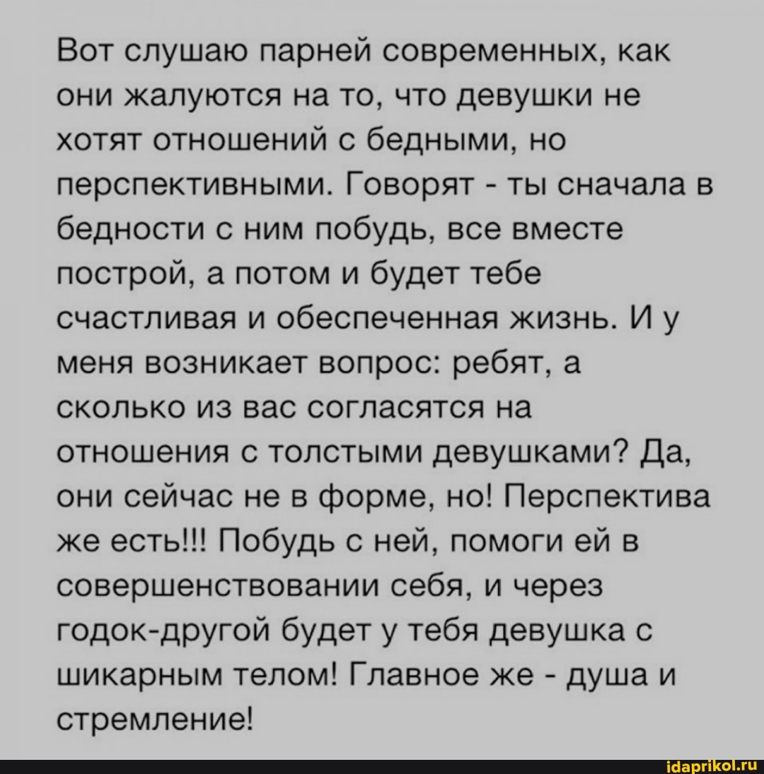 Вот слушаю парней современных, как они жалуются на то, что девушки не хотят отношений с бедными, но перспективными. Говорят - ты сначала в бедности с ним побудь, все вместе построй, а потом и будет тебе счастливая и обеспеченная жизнь. Иу меня возникает вопрос: ребят, а сколько из вас согласятся на отношения с толстыми девушками? Да, они сейчас не в форме, но! Перспектива же есть!!! Побудь с ней, помоги ей в совершенствовании себя, и через годок-другой будет у тебя девушка с шикарным телом! Главное же - душа и стремление!