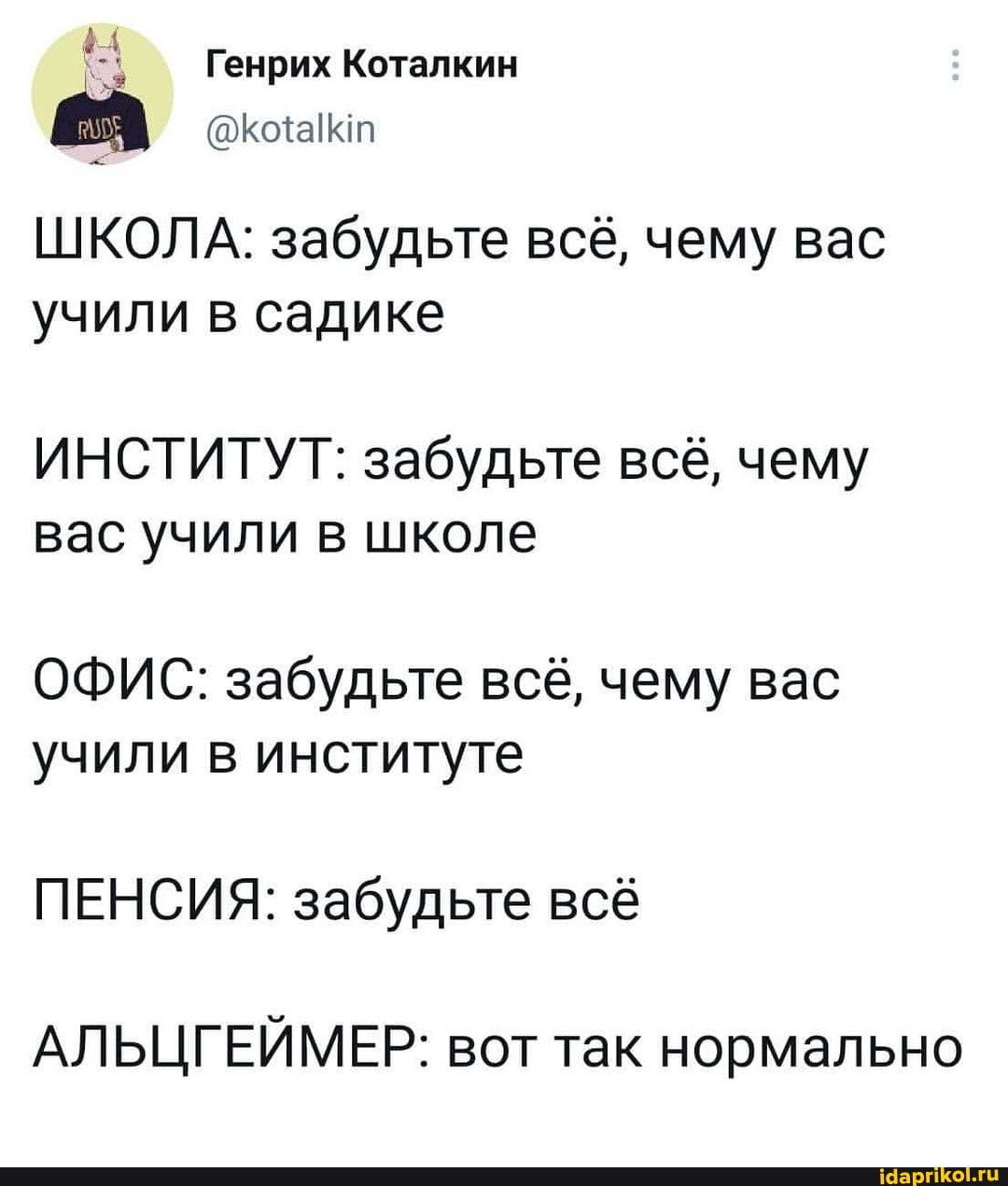 Генрих Коталкин
ШКОЛА: забудьте всё, чему вас учили в садике
ИНСТИТУТ: забудьте всё, чему вас учили в школе
ОФИС: забудьте всё, чему вас учили в институте
ПЕНСИЯ: забудьте всё
АЛ ЬЦГЕЙМ ЕР: вот так нормально