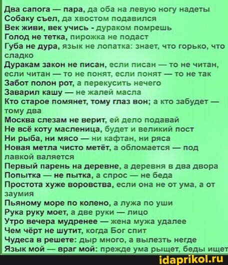 Два сапога - пара, да оба на левую ногу надеты
Собаку сел, да хвостом подавился
Век живи, век учись - дураком помрешь
Голод не тетка, пирожка не подаст
Губа не дура, язык не лопатка: знает, что горько, что сладко
Дуракам закон не писан, если писан - то не читан, если читан - то не понят, если понят - то не так
Забот полон рот, а перекусить нечего
Заварил кашу - не жалей масла
Кто старое помянет, тому глаз вон; а кто забудет - тому два
Москва слезам не верит, ей дело подавай
Не всё коту масленица, будет и великий пост
Ни рыба, ни мясо - ни кафтан, ни ряса
Новая метла чисто метёт, а обломается - под лавкой валяется
Первый парень на деревне, а деревня в два двора
Попытка - не пытка, а спрос - не беда
Простота хуже воровства, если она не от ума, а от заумия
Пьяному море по колено, а лужа по уши
Рука руку моет, а две руки - лицо
Утро вечера мудренее - жена мужа удалее
Чем чёрт не шутит, когда Бог спит
Чудеса в решете: дыр много, а вылезть негде
Язык мой - враг мой: прежде ума рыщет, беды ищет