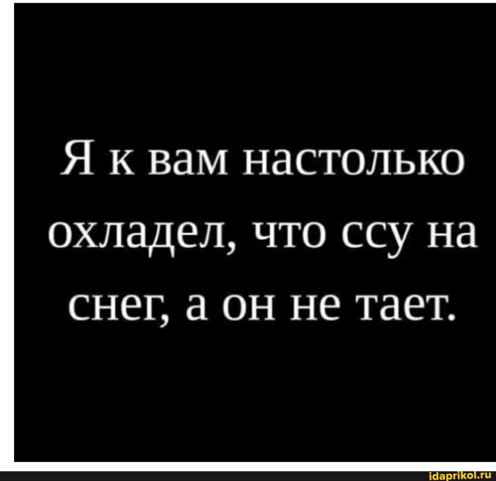 Я к вам настолько
охладел, что ссу на снег аон не тает.