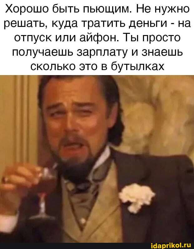 Хорошо быть пьющим. Не нужно решать, куда тратить деньги - на
отпуск или айфон. Ты просто получаешь зарплату и знаешь сколько это в бутылках