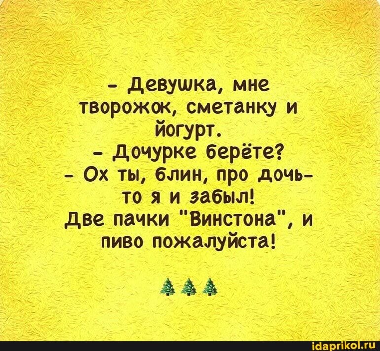 - Девушка, мне творожок, сметанку и йогурт.
- Дочурке берёте?
Ох ты, блин, про дочь- то яи забыл!
Две пачки "Винстона", и пиво пожалуйста!