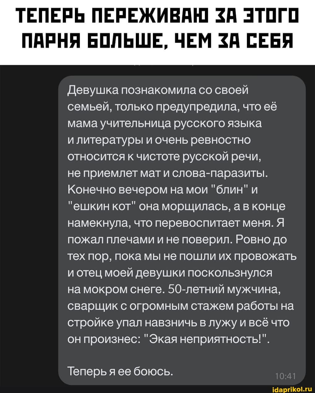 ТЕПЕРЬ ПЕРЕЖИВАЮ ЗА ЭТОГО
ПАРНЯ БОЛЬШЕ, ЧЕМ ЗА СЕБЯ
Девушка познакомила со своей семьей, только предупредила, что её мама учительница русского языка
и литературы и очень ревностно относится к чистоте русской речи,
не приемлет мат и слова-паразиты.
Конечно вечером на мои "блин" и
"ешкин кот" она морщилась, а в конце намекнула, что перевоспитает меня. Я пожал плечами и не поверил. Ровно до тех пор, пока мы не пошли их провожать и отец моей девушки поскользнулся
на мокром снеге. 50-летний мужчина, сварщик с огромным стажем работы на стройке упал навзничь в лужу и всё что он произнес: "Экая неприятность!".
Теперь ее боюсь.