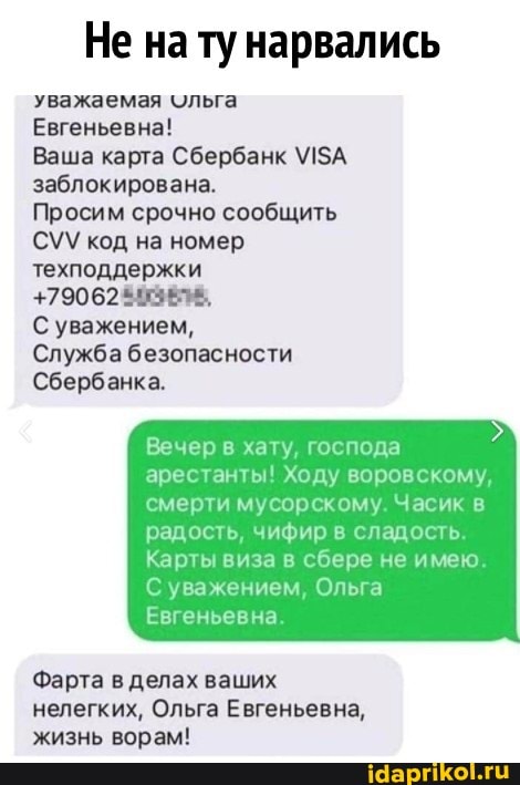 Не на ту нарвались
уважаемая ольга
Евгеньевна!
Ваша карта Сбербанк заблокирована.
Просим срочно сообщить код на номер
+79062
С уважением,
Служба безопасности
Сбербанка.
Вечер в хату, господа
арестанты! Ходу воровскому, смерти мусорскому. Часик в
радость, чифир в сладость,
Карты виза в сбере не имею.
С уважением, Ольга
Евгеньевна.
Фарта в делах ваших нелегких, Ольга Евгеньевна, жизнь ворам!