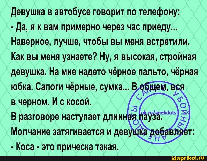 Девушка в автобусе говорит по телефону:
- Да, як вам примерно через час приеду...
Наверное, лучше, чтобы вы меня встретили.
Как вы меня узнаете? Ну; я высокая, стройная девушка. На мне надето чёрное пальто, чёрная
в черном. И с косой.
разговоре наступает длинная
Молчание затягивается и деву,
Коса - это прическа такая.