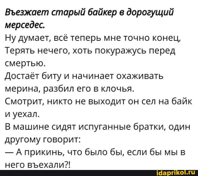 Везжает старый байкер в дорогущий мерседес.
Ну думает, всё теперь мне точно конец,
Терять нечего, хоть покуражусь перед смертью.
Достаёт биту и начинает охаживать мерина, разбил его в клочья.
Смотрит, никто не выходит он сел на байк и уехал.
В машине сидят испуганные братки, один другому говорит:
- А прикинь, что было бы, если бы мы в него вехали?!