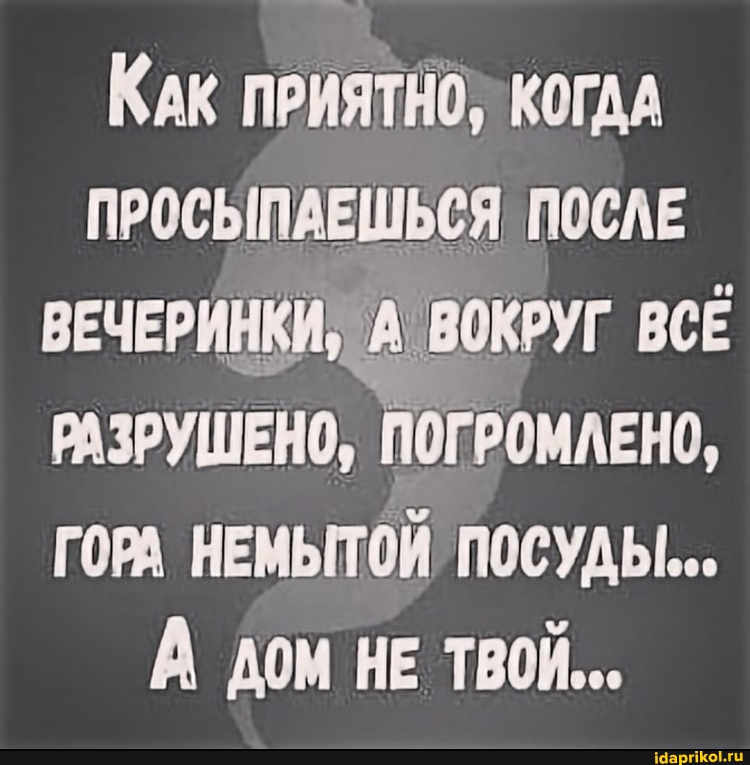 КАК ПРИЯТНО, КОГДА ПРОСЫПАЕШЬСЯ ПОСЛЕ ВЕЧЕРИНКИ, ВОКРУГ ВСЕ РАЗРУШЕНО, ПОГРОМЛЕНО,
ГОРА НЕМЫТОЙ ПОСУДЫ...
А дом НЕ ТВОЙ...