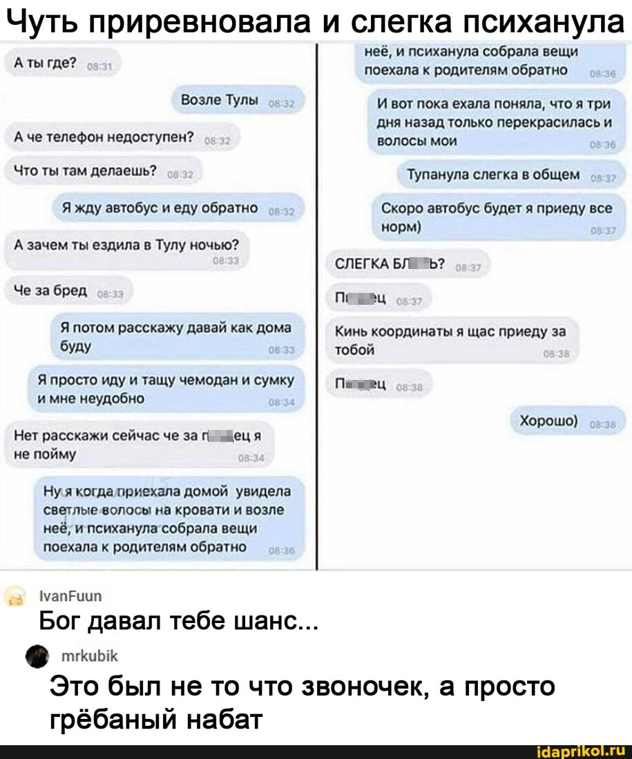 Чуть приревновала и слегка психанула
А ты где?
Возле Тулы
А че телефон недоступен?
Что ты там делаешь?
Я жду автобус и еду обратно
А зачем ты ездила в Тулу ночью?
Че за бред
Я потом расскажу давай как дома буду
Я просто иду и тащу чемодан и сумку и мне неудобно
Нет расскажи сейчас че за г. "деця не пойму
Ну я когда приехала домой увидела светлые вопосы на кровати и возле неё; и психанула собрала вещи поехала к родителям обратно
маприип
Бог давал тебе шанс...
неё, и психанула собрала вещи поехала к родителям обратно
И вот пока ехала поняла, что я три дня назад только перекрасилась и волосы мои
Тупанула слегка общем
Скоро автобус будет я приеду все норм}
СЛЕГКА БЛЕ *Ъ?
Пе ец
Кинь координаты я щас приеду за тобой
Хорошо)
Это был не то что звоночек, а просто
грёбаный набат