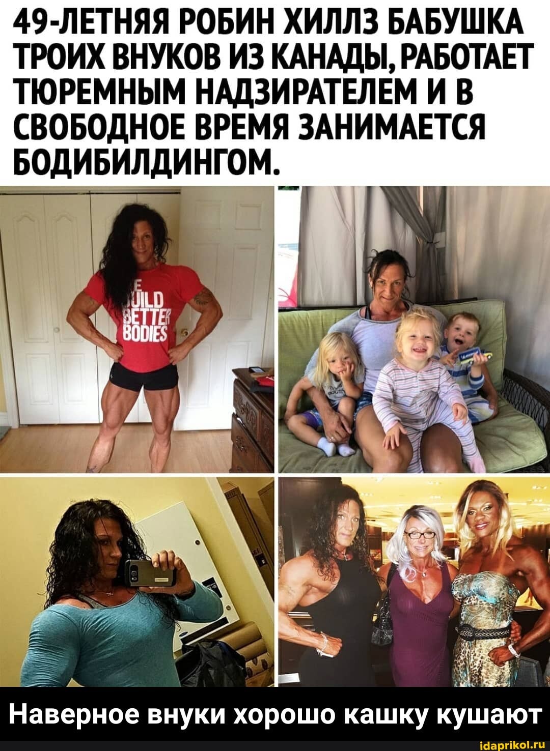 49-ЛЕТНЯЯ РОБИН ХИЛЛЗ БАБУШКА ТРОИХ ВНУКОВ ИЗ КАНАДЫ, РАБОТАЕТ ТЮРЕМНЫМ НАДЗИРАТЕЛЕМ И В СВОБОДНОЕ ВРЕМЯ ЗАНИМАЕТСЯ БОДИБИЛДИНГОМ.
Наверное внуки хорошо кашку кушают - Наверное внуки хорошо кашку кушают