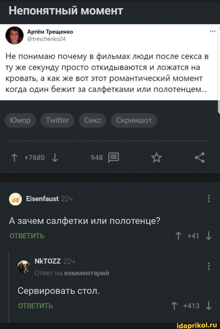 Непонятный момент
о Артём Трещенко
Не понимаю почему в фильмах люди после секса в
ту же секунду просто откидываются и ложатся на кровать, а как же вот этот романтический момент когда один бежит за салфетками или полотенцем...
Юмор Секс Скриншот
[еа) Езетаиз{
ОТВЕТИТЬ
А зачем салфетки или полотенце?
комментарий
Сервировать стол.
ОТВЕТИТЬ