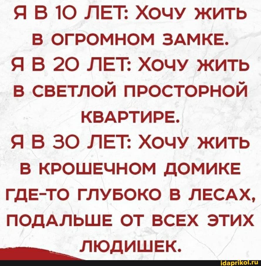 ЯВ1О ЛЕТ: Хочу жить
В ОГРОМНОМ ЗАМКЕ.
ЯВ 20 ЛЕТ: Хочу жить
В СВЕТЛОЙ ПРОСТОРНОЙ КВАРТИРЕ.
Я В ЗО ЛЕТ: Хочу жить
В КРОШЕЧНОМ ДОМИКЕ ГДЕ-ТО ГЛУБОКО В ЛЕСАХ,
ПОДАЛЬШЕ ОТ ВСЕХ ЭТИХ
ЛЮДИШЕК.