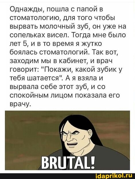 Однажды, пошла с папой в стоматологию, для того чтобы вырвать молочный зуб, он уже на сопельках висел. Тогда мне было лет 5, и в то время я жутко боялась стоматологий. Так вот, заходим мы в кабинет, и врач говорит: "Покажи, какой зубик у тебя шатается". А я взяла и вырвала себе этот зуб, и со спокойным лицом показала его
врачу.
